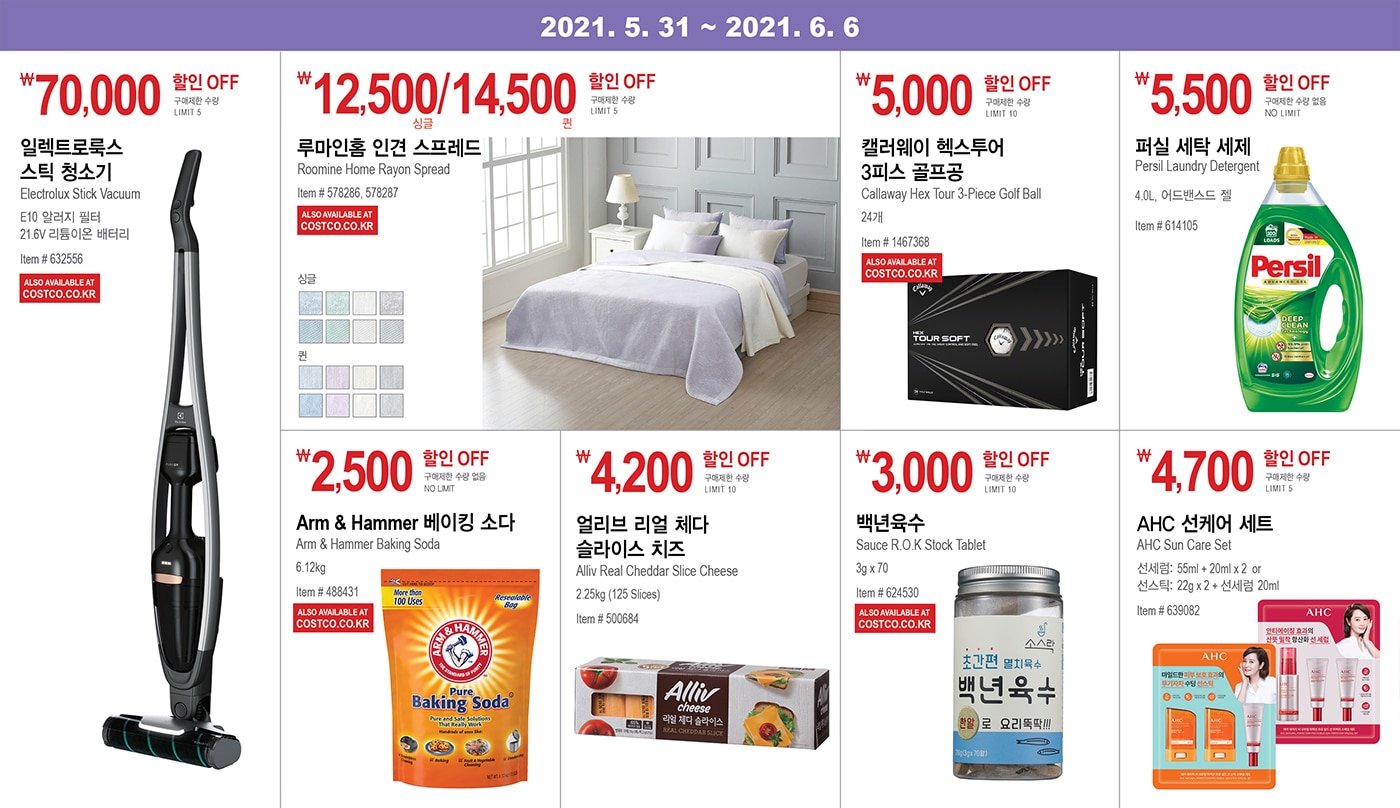 WEEK 12 : 2021. 5. 31 ~ 6. 6


￦70,000 할인 OFF

구매제한 수량 LIMIT 5

일렉트로룩스 스틱 청소기

Electrolux Stick Vacuum

E10 알러지 필터

21.6V 리튬이온 배터리

Item # 632556 







￦12,500/14,500 할인 OFF

구매제한 수량 LIMIT 5

루마인홈 인견 스프레드 

Roomine Home Rayon Spread 

Item # 578286, 578287



￦5,000 할인 OFF

구매제한 수량 LIMIT 10

캘러웨이 헥스투어 

3피스 골프공 

Callaway Hex Tour 3-Piece Golf Ball 

24개

Item # 1467368







￦5,500 할인 OFF

구매제한 수량 없음 NO LIMIT

퍼실 세탁 세제

Persil Laundry Detergent

4.0L, 어드밴스드 젤

Item # 614105







￦2,500 할인 OFF

구매제한 수량 없음 NO LIMIT

Arm & Hammer 베이킹 소다 

Arm & Hammer Baking Soda 

6.12kg

Item # 488431







￦4,200 할인 OFF

구매제한 수량 LIMIT 10

얼리브 리얼 체다

슬라이스 치즈 

Alliv Real Cheddar Slice Cheese

2.25kg (125 Slices)

Item # 500684





￦3,000 할인 OFF

구매제한 수량 LIMIT 10

백년육수 

Sauce R.O.K Stock Tablet

3g x 70

Item # 624530





￦4,700 할인 OFF

구매제한 수량 LIMIT 5

AHC 선케어 세트 

AHC Sun Care Set

선세럼: 55ml + 20ml x 2 or

선스틱: 22g x 2 + 선세럼 20ml 

Item # 639082

--