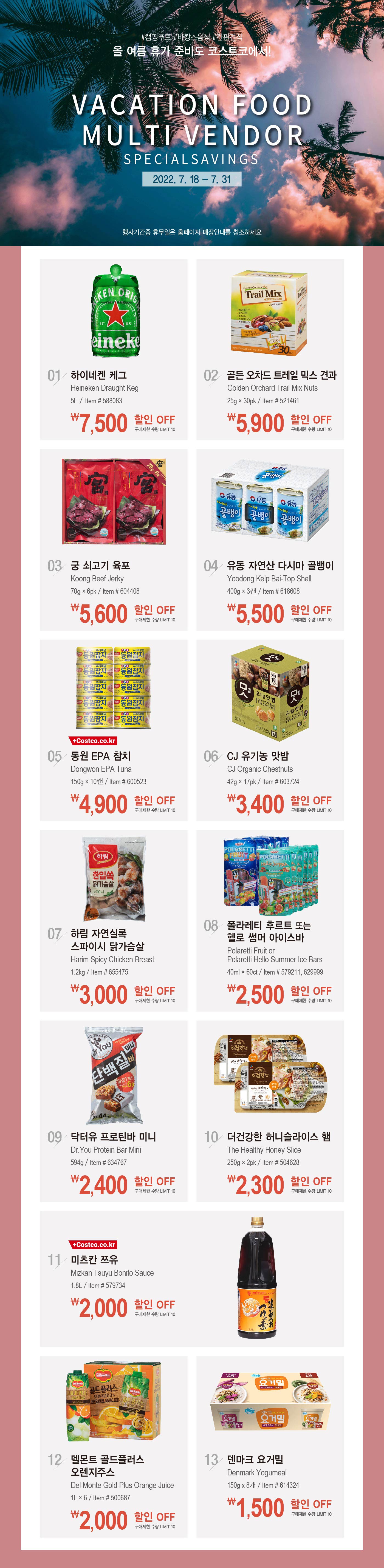 행사명 : Vacation Food Multi Vendor Special Savings
행사기간 : 2022년 7월 18일(월) ~ 7월 31일(일)

#캠핑푸드 #바캉스음식 #간편간식 
올 여름 휴가 준비도 코스트코에서!
행사기간 중 휴무일은 홈페이지 매장안내를 참조하세요

7,500원 할인 OFF
구매제한 수량 LIMIT 10
하이네켄 케그
Heineken Draught Keg
5L / Item # 588083

5,900원 할인 OFF
구매제한 수량 LIMIT 10
골든 오차드 트레일 믹스 견과
Golden Orchard Trail Mix Nuts
25g × 30pk / Item # 521461

5,600원 할인 OFF
구매제한 수량 LIMIT 10
궁 쇠고기 육포
Koong Beef Jerky
70g × 6pk / Item # 604408

5,500원 할인 OFF
구매제한 수량 LIMIT 10
유동 자연산 다시마 골뱅이
Yoodong Kelp Bai-Top Shell
400g × 3캔 / Item # 618608

4,900원 할인 OFF
구매제한 수량 LIMIT 10
동원 EPA 참치
Dongwon EPA Tuna
150g × 10캔 / Item # 600523

3,400원 할인 OFF
구매제한 수량 LIMIT 10
CJ 유기농 맛밤
CJ Organic Chestnuts
42g × 17pk / Item # 603724

3,000원 할인 OFF
구매제한 수량 LIMIT 10
하림 자연실록 스파이시 닭가슴살
Harim Spicy Chicken Breast
1.2kg / Item # 655475

2,500원 할인 OFF
구매제한 수량 LIMIT 10
폴라레티 후르트 또는 헬로 썸머 아이스바
Polaretti Fruit or Polaretti Hello Summer Ice Bars
40ml × 60ct / Item # 579211, 629999

2,400원 할인 OFF
구매제한 수량 LIMIT 10
닥터유 프로틴바 미니
Dr.You Protein Bar Mini
594g / Item # 634767

2,300원 할인 OFF
구매제한 수량 LIMIT 10
더건강한 허니슬라이스 햄
The Healthy Honey Slice
250g × 2pk / Item # 504628

2,000원 할인 OFF
구매제한 수량 LIMIT 10
미츠칸 쯔유
Mizkan Tsuyu Bonito Sauce
1.8L / Item # 579734

2,000원 할인 OFF
구매제한 수량 LIMIT 10
델몬트 골드플러스 오렌지주스
Del Monte Gold Plus Orange Juice
1L × 6 / Item # 500687

1,500원 할인 OFF
구매제한 수량 LIMIT 10
덴마크 요거밀
Denmark Yogumeal
150g x 8개 / Item # 614324