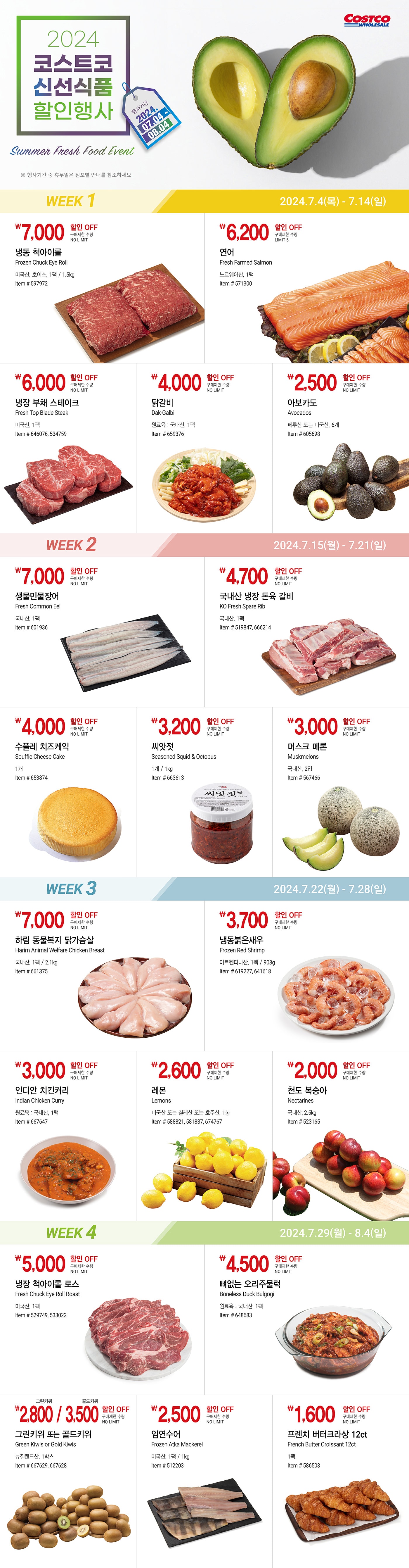 행사명 : 2024 코스트코 신선식품 할인행사 Summer Fresh Food 행사기간 : 2024년 7월 4일(목) ~ 8월 4일(일)  * 행사기간 중 휴무일은 점포별 안내를 참조하세요  WEEK 1 2024년 7월 4일(목) ~ 7월 14일(일)  7,000원 할인 OFF 구매제한 수량 NO LIMIT  냉동 척아이롤 Frozen Chuck Eye Roll  미국산, 초이스, 1팩 / 1.5kg Item # 597972  6,500원 할인 OFF 구매제한 수량 LIMIT 5  연어 Fresh Farmed Salmon 노르웨이산, 1팩 Item # 571300  6,000원 할인 OFF 구매제한 수량 NO LIMIT   냉장 부채 스테이크 Fresh Top Blade Steak 미국산, 1팩 Item # 646076, 534759  4,000원 할인 OFF 구매제한 수량 NO LIMIT   닭갈비 Dak-Galbi 원료육 : 국내산, 1팩 Item # 659376  2,500원 할인 OFF 구매제한 수량 NO LIMIT   아보카도 Avocados 페루산 또는 미국산, 6개 Item # 605698   WEEK 2 2024년 7월 15일(월) ~ 7월 21일(일)  7,000원 할인 OFF 구매제한 수량 NO LIMIT   생물민물장어 Fresh Common Eel 국내산, 1팩 Item # 601936  4,700원 할인 OFF 구매제한 수량 NO LIMIT   국내산 냉장 돈육 갈비 KO Fresh Spare Rib 국내산, 1팩 Item # 519847, 666214  4,000원 할인 OFF 구매제한 수량 NO LIMIT   수플레 치즈케익 Souffle Cheese Cake 1개 Item # 653874  3,200원 할인 OFF 구매제한 수량 NO LIMIT   씨앗젓 Seasoned Squid & Octopus 1개 / 1kg Item # 663613  3,000원 할인 OFF 구매제한 수량 NO LIMIT   머스크 메론 Muskmelons 국내산, 2입 Item # 567466   WEEK 3 2024년 7월 22일(월) ~ 7월 28일(일)  7,000원 할인 OFF 구매제한 수량 NO LIMIT   하림 동물복지 닭가슴살 Harim Animal Welfare Chicken Breast 국내산, 1팩 / 2.1kg Item # 661375  3,700원 할인 OFF 구매제한 수량 NO LIMIT   냉동붉은새우 Frozen Red Shrimp 아르헨티나산, 1팩 / 908g Item # 619227, 641618  3,000원 할인 OFF 구매제한 수량 NO LIMIT   인디안 치킨커리 Indian Chicken Curry 원료육 : 국내산, 1팩 Item # 667647  2,600원 할인 OFF 구매제한 수량 NO LIMIT   레몬 Lemons 미국산 또는 칠레산 또는 호주산, 1봉 Item # 588821, 581837, 674767  2,000원 할인 OFF 구매제한 수량 NO LIMIT   천도 복숭아 Nectarines 국내산, 2.5kg Item # 523165   WEEK 4 2024년 7월 29일(월) ~ 8월 4일(일)  5,000원 할인 OFF 구매제한 수량 NO LIMIT   냉장 척아이롤 로스 Fresh Chuck Eye Roll Roast 미국산, 1팩 Item # 529749, 533022  4,500원 할인 OFF 구매제한 수량 NO LIMIT   뼈없는 오리주물럭 Boneless Duck Bulgogi 원료육 : 국내산, 1팩 Item # 648683  그린키위 2,800원 / 골드키위 3,500원 할인 OFF 구매제한 수량 NO LIMIT   그린키위 또는 골드키위 Green Kiwis or Gold Kiwis 뉴질랜드산, 1박스 Item # 667629, 667628  2,500원 할인 OFF 구매제한 수량 NO LIMIT   임연수어 Frozen Atka Mackerel 미국산, 1팩 / 1kg Item # 512203  1,600원 할인 OFF 구매제한 수량 NO LIMIT   프렌치 버터크라상 12ct French Butter Croissant 12ct 1팩 Item # 586503