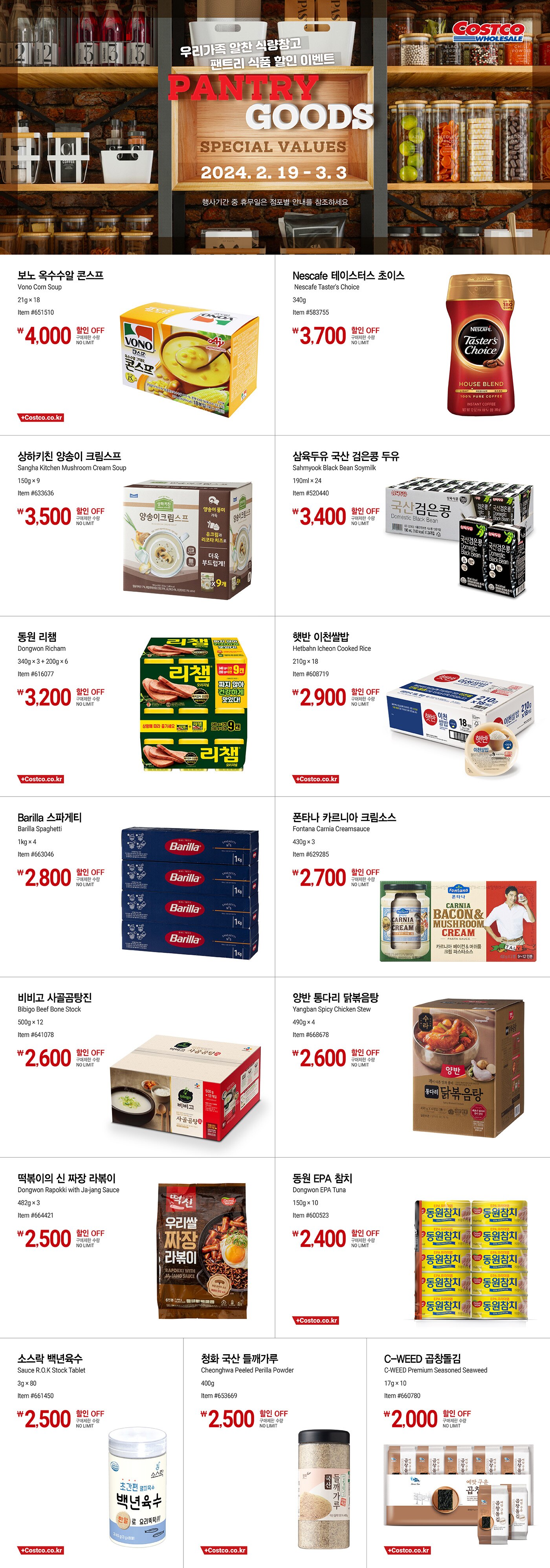 행사명 : 우리가족 알찬 식량창고 팬트리 식품 할인 이벤트 Pantry Goods Special Values  행사기간 : 2024년 2월 19일(월) ~ 3월 3일(일)  * 행사기간 중 휴무일은 점포별 안내를 참조하세요.  4,000원 할인 OFF 구매제한 수량 NO LIMIT 보노 옥수수알 콘스프 Vono Corn Soup 21g × 18 Item #651510  3,700원 할인 OFF 구매제한 수량 NO LIMIT Nescafe 테이스터스 초이스 Nescafe Taster's Choice 340g Item #583755  3,500원 할인 OFF 구매제한 수량 NO LIMIT 상하키친 양송이 크림스프 Sangha Kitchen Mushroom Cream Soup 150g × 9 Item #633636  3,400원 할인 OFF 구매제한 수량 NO LIMIT 삼육두유 국산 검은콩 두유 Sahmyook Black Bean Soymilk 190ml × 24 Item #520440  3,200원 할인 OFF 구매제한 수량 NO LIMIT 동원 리챔 Dongwon Richam 340g × 3 + 200g × 6 Item #616077  2,900원 할인 OFF 구매제한 수량 NO LIMIT 햇반 이천쌀밥 Hetbahn Icheon Cooked Rice 210g × 18 Item #608719  2,800원 할인 OFF 구매제한 수량 NO LIMIT Barilla 스파게티 Barilla Spaghetti 1kg × 4 Item #663046  2,700원 할인 OFF 구매제한 수량 NO LIMIT 폰타나 카르니아 크림소스 Fontana Carnia Creamsauce 430g × 3 Item #629285  2,600원 할인 OFF 구매제한 수량 NO LIMIT 비비고 사골곰탕진 Bibigo Beef Bone Stock 500g × 12 Item #641078  2,600원 할인 OFF 구매제한 수량 NO LIMIT 양반 통다리 닭볶음탕 Yangban Spicy Chicken Stew 490g × 4 Item #668678  2,500원 할인 OFF 구매제한 수량 NO LIMIT 떡볶이의 신 짜장 라볶이 Dongwon Rapokki with Ja-jang Sauce 482g × 3 Item #664421  2,400원 할인 OFF 구매제한 수량 NO LIMIT 동원 EPA 참치 Dongwon EPA Tuna 150g × 10 Item #600523  2,500원 할인 OFF 구매제한 수량 NO LIMIT 소스락 백년육수 Sauce R.O.K Stock Tablet 3g × 80 Item #661450  2,500원 할인 OFF 구매제한 수량 NO LIMIT 청화 국산 들깨가루 Cheonghwa Peeled Perilla Powder 400g Item #653669  2,000원 할인 OFF 구매제한 수량 NO LIMIT C-WEED 곱창돌김 C-WEED Premium Seasoned Seaweed 17g × 10 Item #660780