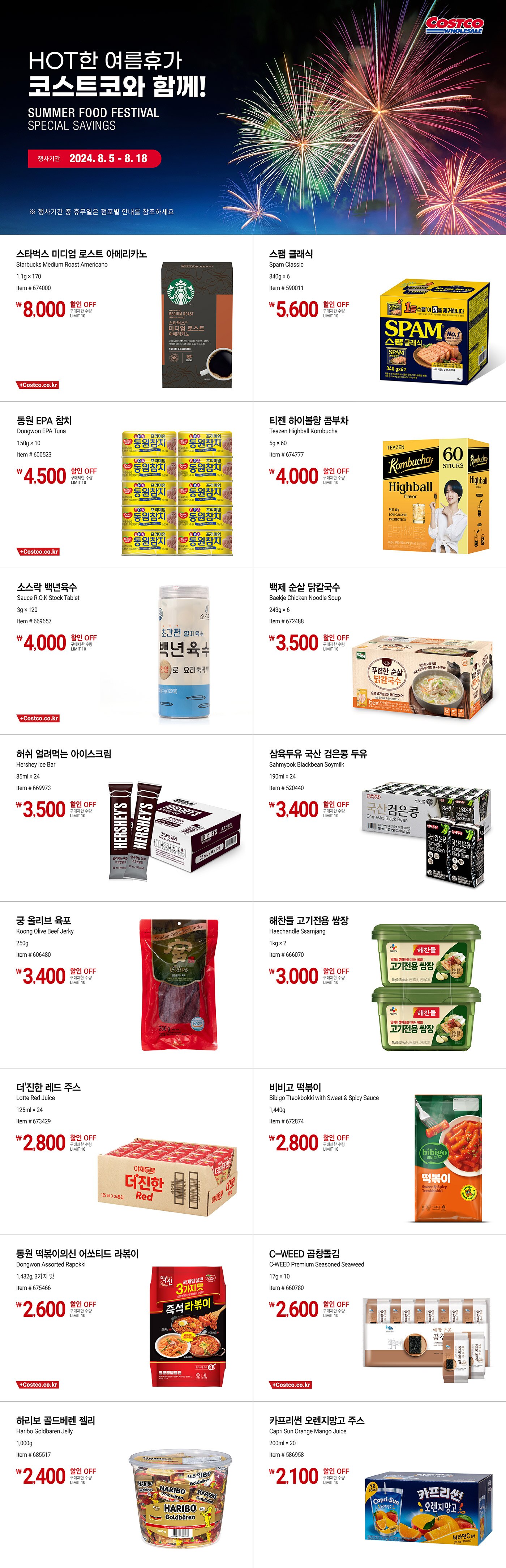 행사명 : HOT한 여름휴가 코스트코와 함께! SUMMER FOOD FESTIVAL SPECIAL SAVINGS  행사기간 : 2024년 8월 5일(월) ~ 8월 18일(일)  * 행사기간 중 휴무일은 점포별 안내를 참조하세요.  8,000원 할인 OFF 구매제한 수량 LIMIT 10 스타벅스 미디엄 로스트 아메리카노 Starbucks Medium Roast Americano 1.1g × 170 Item # 674000  5,600원 할인 OFF 구매제한 수량 LIMIT 10 스팸 클래식 Spam Classic 340g × 6 Item # 590011  4,500원 할인 OFF 구매제한 수량 LIMIT 10 동원 EPA 참치 Dongwon EPA Tuna 150g × 10 Item # 600523  4,000원 할인 OFF 구매제한 수량 LIMIT 10 티젠 하이볼향 콤부차 Teazen Highball Kombucha 5g × 60 Item # 674777  4,000원 할인 OFF 구매제한 수량 LIMIT 10 소스락 백년육수 Sauce R.O.K Stock Tablet 3g × 120 Item # 669657  3,500원 할인 OFF 구매제한 수량 LIMIT 10 백제 순살 닭칼국수 Baekje Chicken Noodle Soup 243g × 6 Item # 672488  3,500원 할인 OFF 구매제한 수량 LIMIT 10 허쉬 얼려먹는 아이스크림 Hershey Ice Bar 85ml × 24 Item # 669973  3,400원 할인 OFF 구매제한 수량 LIMIT 10 삼육두유 국산 검은콩 두유 Sahmyook Blackbean Soymilk 190ml × 24 Item # 520440  3,400원 할인 OFF 구매제한 수량 LIMIT 10 궁 올리브 육포 Koong Olive Beef Jerky 250g Item # 606480  3,000원 할인 OFF 구매제한 수량 LIMIT 10 해찬들 고기전용 쌈장 Haechandle Ssamjang 1kg × 2 Item # 666070  2,800원 할인 OFF 구매제한 수량 LIMIT 10 더'진한 레드 주스 Lotte Red Juice 125ml × 24 Item # 673429  2,800원 할인 OFF 구매제한 수량 LIMIT 10 비비고 떡볶이 Bibigo Tteokbokki with Sweet & Spicy Sauce 1,440g Item # 672874  2,600원 할인 OFF 구매제한 수량 LIMIT 10 동원 떡볶이의신 어쏘티드 라볶이 Dongwon Assorted Rapokki 1,432g, 3가지 맛 Item # 675466  2,600원 할인 OFF 구매제한 수량 LIMIT 10 C-WEED 곱창돌김 C-WEED Premium Seasoned Seaweed 17g × 10 Item # 660780  2,400원 할인 OFF 구매제한 수량 LIMIT 10 하리보 골드베렌 젤리 Haribo Goldbaren Jelly 1,000g Item # 685517  2,100원 할인 OFF 구매제한 수량 LIMIT 10 카프리썬 오렌지망고 주스 Capri Sun Orange Mango Juice 200ml × 20 Item # 586958