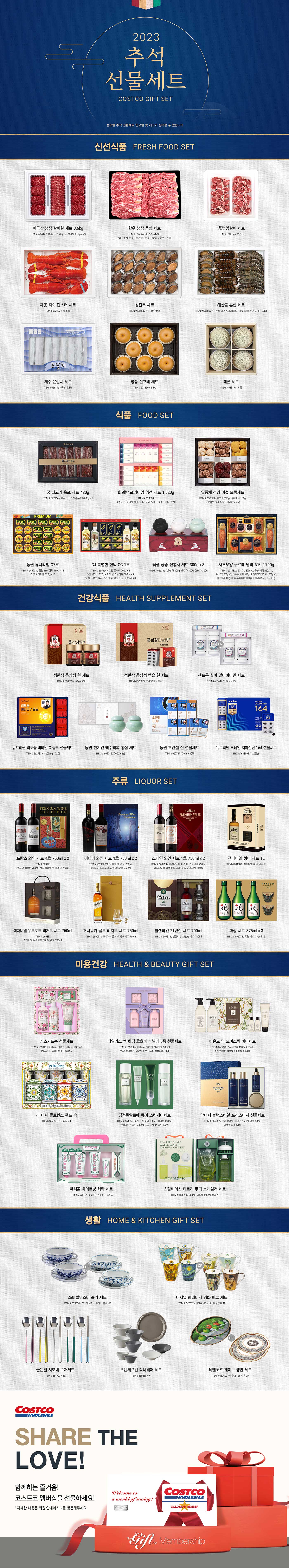 행사명 : 2023 코스트코 추석 선물세트 Costco Gift Set

* 점포별 추석 선물세트 입고일 및 재고가 상이할 수 있습니다

신선식품 FRESH FOOD SET

미국산 냉장 갈비살 세트 3.6kg
ITEM # 628442
꽃갈비살 1.2kg / 본갈비살 1.2kg × 2팩

한우 냉장 등심 세트
ITEM # 656844, 647225, 647363
등심, 살치 (한우 1++등급 / 한우 1+등급 / 한우 1등급)

냉장 양갈비 세트
ITEM # 650684
호주산

해동 자숙 랍스터 세트
ITEM # 583173
캐나다산

참전복 세트
ITEM # 555649
국내산(양식)

해산물 혼합 세트
ITEM # 641807
참전복, 해동 랍스터테일, 해동 블랙타이거 새우, 1.9kg

제주 은갈치 세트
ITEM # 656896
국산, 2.3kg

명품 신고배 세트
ITEM # 573350
6.5kg

메론 세트
ITEM # 533191
4입


식품 FOOD SET

궁 쇠고기 육포 세트 480g
ITEM # 577964
호주산 쇠고기(홍두깨살) 80g × 6

화과방 프리미엄 양갱 세트 1,520g
ITEM # 628328
45g x 16 (흑임자, 복분자, 팥, 군고구마) + 100g × 8 (팥, 유자)

일품채 건강 버섯 모둠세트
ITEM # 655863
흑화고 270g, 영지버섯 100g, 상황버섯 50g, 노루궁뎅이버섯 35g

동원 튜나리챔 C7호
ITEM # 645933
동원 EPA 참치 150g × 12, 리챔 오리지널 120g × 13

CJ 특별한 선택 CC-1호
ITEM # 655864
스팸 클래식 200g × 4, 스팸 클래식 120g × 3, 백설 카놀라유 500ml × 2,
백설 프락토 올리고당 700g, 백설 맛술 생강 500ml

꽃샘 궁중 전통차 세트 300g x 3
ITEM # 656346
홍삼차 300g, 생강차 300g, 쌍화차 300g

사조오양 구르메 델리 A호, 2,790g
ITEM # 608982
텐더로인 320g × 2, 등심바베큐 350g × 1, 본레스햄 300g × 1, 케이준소시지 300g × 2,
멀티그레인리오너 300g × 1, 데코델리 300g × 1, 피크닉바베큐 300g × 1, 허니머스타드소스 160g


건강식품 HEALTH SUPPLEMENT SET

정관장 홍삼정 현 세트
ITEM # 528813
120g × 2병

정관장 홍삼정 캡슐 현 세트
ITEM # 528827
100캡슐 × 2박스

센트룸 실버 멀티비타민 세트
ITEM # 603647
112정 × 2병

뉴트리원 리포좀 비타민 C 골드 선물세트
ITEM # 662783
1,200mg × 72정

동원 천지인 백수백복 홍삼 세트
ITEM # 662786
200g × 2병

동원 호관절 진 선물세트
ITEM # 662787
70ml × 30포

뉴트리원 루테인 지아잔틴 164 선물세트
ITEM # 633592
120캡슐


주류 LIQUOR SET

프랑스 와인 세트 4호 750ml x 2
ITEM # 663991
샤또 오 베르톤 750ml, 샤또 몽테일 두 물리나 750ml

이태리 와인 세트 1호 750ml x 2
ITEM # 663992
엘 오페라 디 로 쏘 750ml, 마쎄리아 도피오 파쏘 아파씨멘토 750ml

스페인 와인 세트 1호 750ml x 2
ITEM # 663993
세로니오 데 이라띠  가르나차 750ml, 까스띠요 데 에네리즈 그라시아노 가르나차 750ml

잭다니엘 허니 세트 1L
ITEM # 604888
잭다니엘 허니 세트 1L

잭다니엘 우드포드 리저브 세트 750ml
ITEM # 666384
잭다니엘 우드포드 리저브 세트 750ml

조니워커 골드 리저브 세트 750ml
ITEM # 590093
조니워커 골드 리저브 세트 750ml

발렌타인 21년산 세트 700ml
ITEM # 569338
발렌타인 21년산 세트 700ml

화랑 세트 375ml x 3
ITEM # 595273
화랑 세트 375ml × 3


미용건강 HEALTH & BEAUTY GIFT SET

캐스키드슨 선물세트
ITEM # 663911
바디워시 300ml, 바디로션 300ml, 핸드크림 100ml, 비누 150g × 2

베일리스 앤 하딩 호호바 바닐라 5종 선물세트
ITEM # 663788
바디워시 300ml, 샤워크림 300ml, 핸드&바디로션 130ml, 비누 150g, 배쓰솔트 100g

비욘드 딥 모이스처 바디세트
ITEM # 664303
샤워크림 450ml + 60ml, 바디에멀전 450ml + 110ml + 60ml

라 타쎄 플로렌스 핸드 솝
ITEM # 663510
636ml × 4

김정문알로에 큐어 스킨케어세트
ITEM # 664855
피토그린 토너 130ml, 에멀젼 130ml, 안티에이징 크림S 30ml, 시그니처 3X 크림 50ml

닥터지 블랙스네일 프레스티지 선물세트
ITEM # 665967
토너 150ml, 에멀전 150ml, 앰플 50ml, 스네일크림 50ml

유시몰 화이트닝 치약 세트
ITEM # 662353
106g × 3, 20g × 1, 스퀴저

스팀베이스 티트리 두피 스케일러 세트
ITEM # 664094
250ml, 리필팩 500ml, 브러쉬


생활 HOME & KITCHEN GIFT SET

쯔비벨무스터 죽기 세트
ITEM # 579574
쯔비벨 4P or 프라하 블루 4P

내셔널 헤리티지 명화 머그 세트
ITEM # 647562
반고흐 4P or 모네&클림트 4P

골든벨 시모네 수저세트
ITEM # 654793
5벌

오덴세 2인 디너웨어 세트
ITEM # 660269
9P

레벤호프 웨이브 쟁반 세트
ITEM # 632609
애플 2P or 카우 2P
