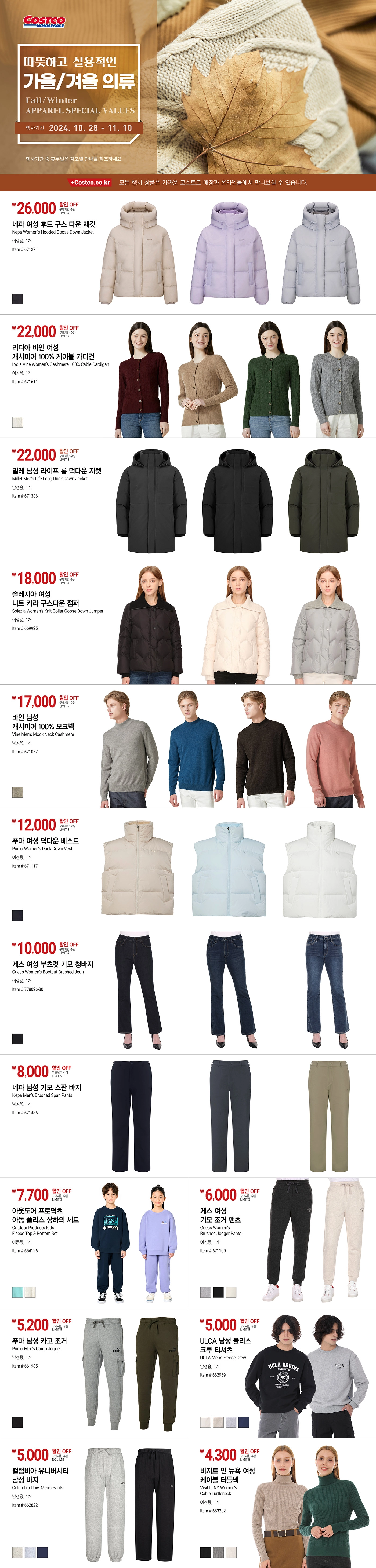 행사명 : 따뜻하고 실용적인 가을/겨울 의류
Fall/Winter APPAREL SPECIAL VALUES

행사기간 : 2024년 10월 28일(월) ~ 11월 10일(일)

* 행사기간 중 휴무일은 점포별 안내를 참조하세요.
* 모든 행사 상품은 가까운 코스트코 매장과 온라인몰에서 만나보실 수 있습니다.

26,000원 할인 OFF
구매제한 수량 LIMIT 5
네파 여성 후드 구스 다운 재킷
Nepa Women’s Hooded Goose Down Jacket
여성용, 1개
Item # 671271

22,000원 할인 OFF
구매제한 수량 LIMIT 5
리디아 바인 여성 캐시미어 100% 케이블 가디건
Lydia Vine Women’s Cashmere 100% Cable Cardigan  
여성용, 1개
Item # 671611

22,000원 할인 OFF
구매제한 수량 LIMIT 5
밀레 남성 라이프 롱 덕다운 자켓
Millet Men’s Life Long Duck Down Jacket
남성용, 1개
Item # 671386

18,000원 할인 OFF
구매제한 수량 LIMIT 5
솔레지아 여성 니트 카라 구스다운 점퍼
Solezia Women’s Knit Collar Goose Down Jumper
여성용, 1개
Item # 669925

17,000원 할인 OFF
구매제한 수량 LIMIT 5
바인 남성 캐시미어 100% 모크넥
Vine Men’s Mock Neck Cashmere
남성용, 1개
Item # 671057

12,000원 할인 OFF
구매제한 수량 LIMIT 5
푸마 여성 덕다운 베스트
Puma Women’s Duck Down Vest
여성용, 1개
Item # 671117

10,000원 할인 OFF
구매제한 수량 LIMIT 5
게스 여성 부츠컷 기모 청바지
Guess Women’s Bootcut Brushed Jean
여성용, 1개
Item # 778026-30

8,000원 할인 OFF
구매제한 수량 LIMIT 5
네파 남성 기모 스판 바지
Nepa Men’s Brushed Span Pants
남성용, 1개
Item # 671486

7,700원 할인 OFF
구매제한 수량 LIMIT 5
아웃도어 프로덕츠 아동 플리스 상하의 세트
Outdoor Products Kids Fleece Top & Bottom Set
아동용, 1개

6,000원 할인 OFF
구매제한 수량 LIMIT 5
게스 여성 기모 조거 팬츠
Guess Women’s Brushed Jogger Pants
여성용, 1개
Item # 671109

5,200원 할인 OFF
구매제한 수량 LIMIT 5
푸마 남성 카고 조거
Puma Men’s Cargo Jogger
남성용, 1개
Item # 661985

5,000원 할인 OFF
구매제한 수량 LIMIT 5
ULCA 남성 플리스 크루 티셔츠
UCLA Men’s Fleece Crew
남성용, 1개
Item # 662959

5,000원 할인 OFF
구매제한 수량 NO LIMIT
컬럼비아 유니버시티 남성 바지
Columbia Univ. Men’s Pants
남성용, 1개
Item # 662822

4,300원 할인 OFF
구매제한 수량 LIMIT 5
비지트 인 뉴욕 여성 케이블 터틀넥
Visit In NY Women’s Cable Turtleneck
여성용, 1개
Item # 653232